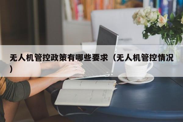 无人机管控政策有哪些要求（无人机管控情况）