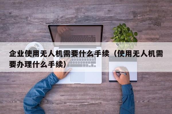 企业使用无人机需要什么手续（使用无人机需要办理什么手续）