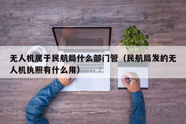 无人机属于民航局什么部门管（民航局发的无人机执照有什么用）