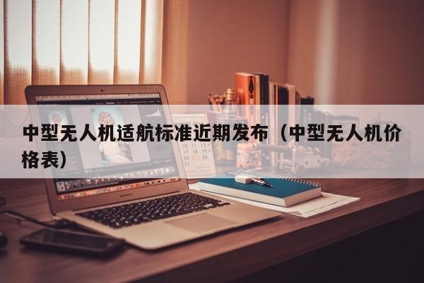 中型无人机适航标准近期发布（中型无人机价格表）