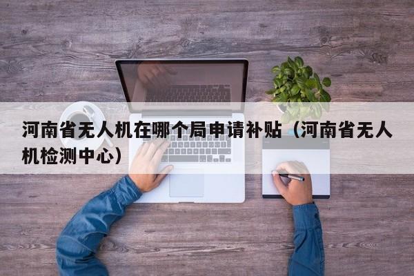 河南省无人机在哪个局申请补贴（河南省无人机检测中心）