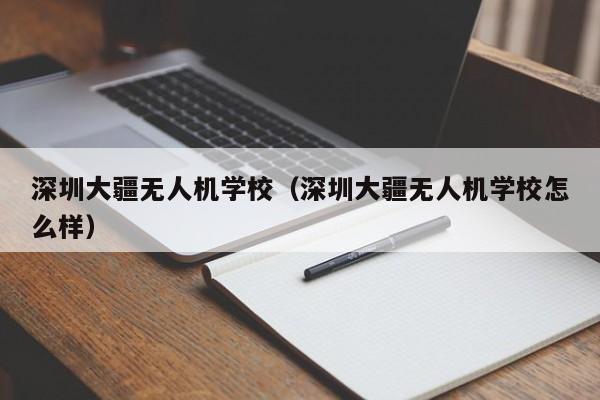 深圳大疆无人机学校（深圳大疆无人机学校怎么样）