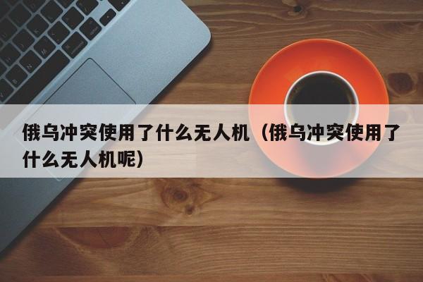 俄乌冲突使用了什么无人机（俄乌冲突使用了什么无人机呢）