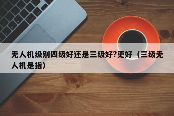 无人机级别四级好还是三级好?更好（三级无人机是指）