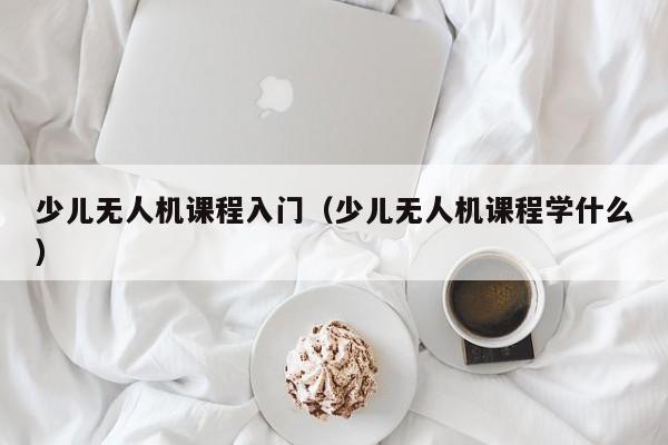 少儿无人机课程入门（少儿无人机课程学什么）