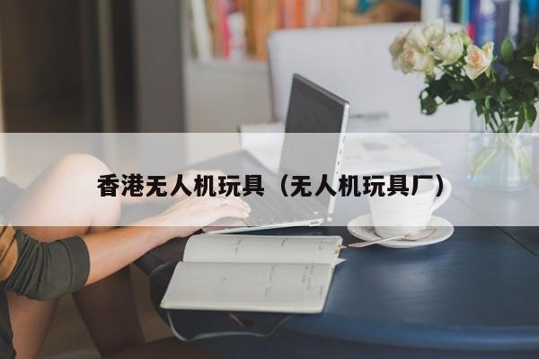 香港无人机玩具（无人机玩具厂）