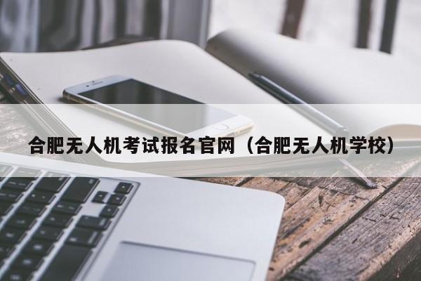 合肥无人机考试报名官网（合肥无人机学校）