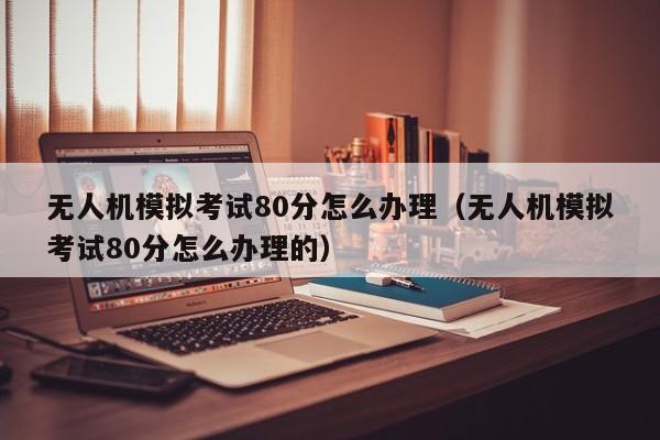 无人机模拟考试80分怎么办理（无人机模拟考试80分怎么办理的）