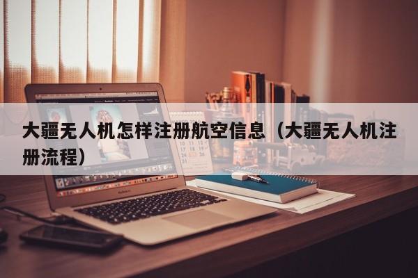 大疆无人机怎样注册航空信息（大疆无人机注册流程）
