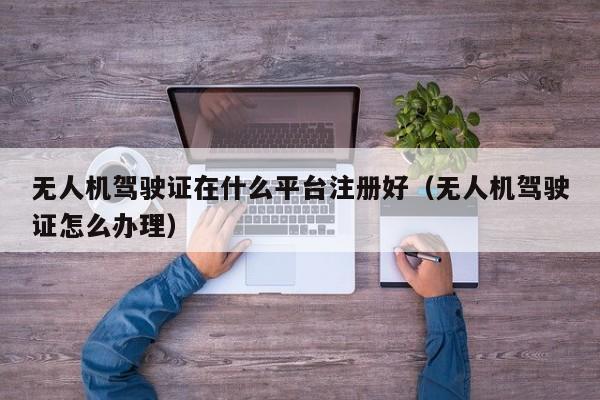 无人机驾驶证在什么平台注册好（无人机驾驶证怎么办理）
