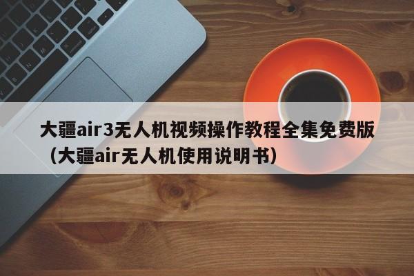 大疆air3无人机视频操作教程全集免费版（大疆air无人机使用说明书）