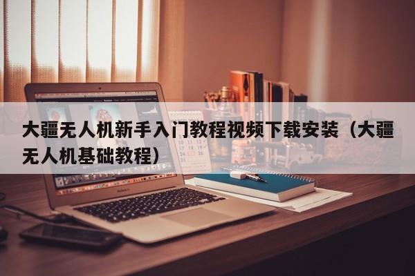 大疆无人机新手入门教程视频下载安装（大疆无人机基础教程）