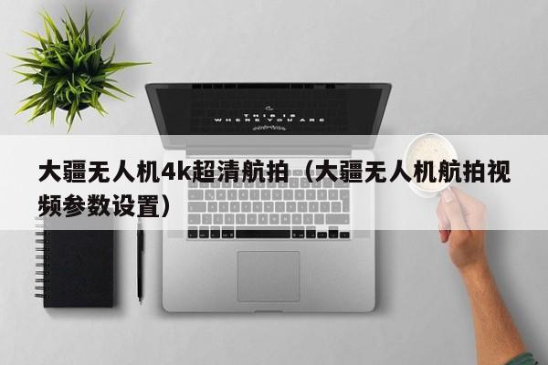 大疆无人机4k超清航拍（大疆无人机航拍视频参数设置）