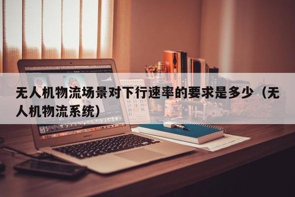 无人机物流场景对下行速率的要求是多少（无人机物流系统）