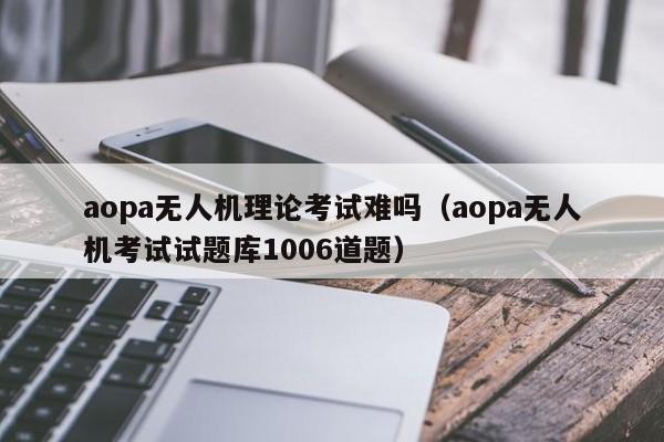 aopa无人机理论考试难吗（aopa无人机考试试题库1006道题）