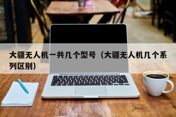 大疆无人机一共几个型号（大疆无人机几个系列区别）