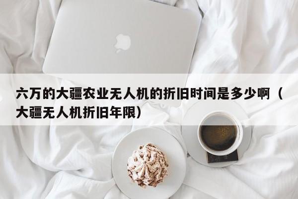 六万的大疆农业无人机的折旧时间是多少啊（大疆无人机折旧年限）