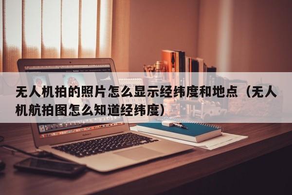 无人机拍的照片怎么显示经纬度和地点（无人机航拍图怎么知道经纬度）