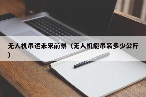 无人机吊运未来前景（无人机能吊装多少公斤）
