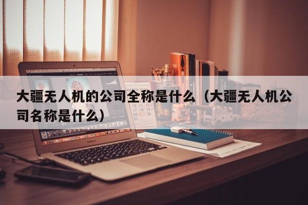 大疆无人机的公司全称是什么（大疆无人机公司名称是什么）