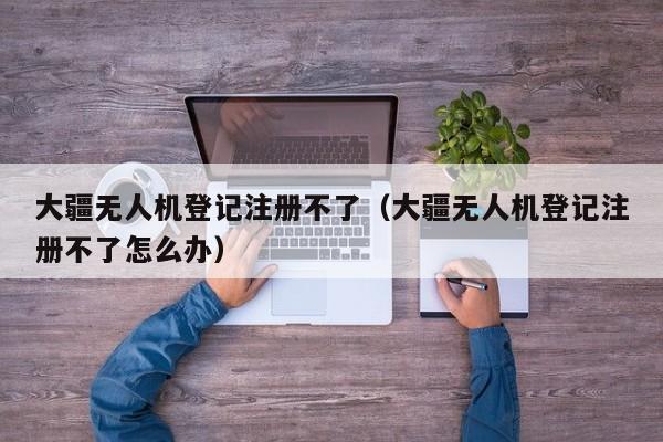 大疆无人机登记注册不了（大疆无人机登记注册不了怎么办）
