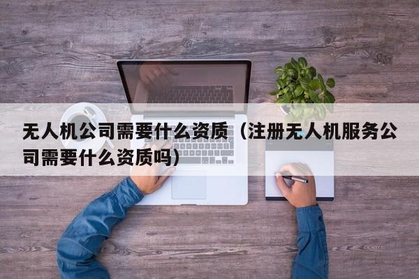 无人机公司需要什么资质（注册无人机服务公司需要什么资质吗）