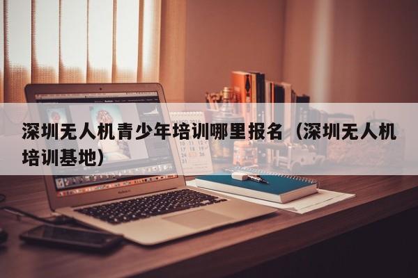 深圳无人机青少年培训哪里报名（深圳无人机培训基地）