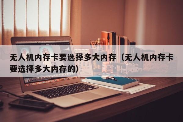 无人机内存卡要选择多大内存（无人机内存卡要选择多大内存的）