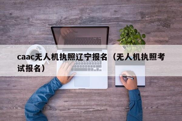 caac无人机执照辽宁报名（无人机执照考试报名）