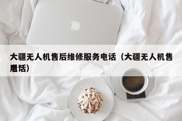 大疆无人机售后维修服务电话（大疆无人机售后*
电话）