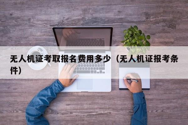 无人机证考取报名费用多少（无人机证报考条件）