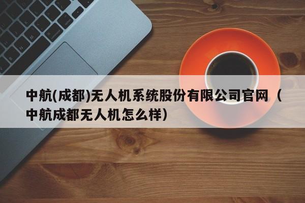 中航(成都)无人机系统股份有限公司官网（中航成都无人机怎么样）