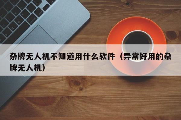 杂牌无人机不知道用什么软件（异常好用的杂牌无人机）