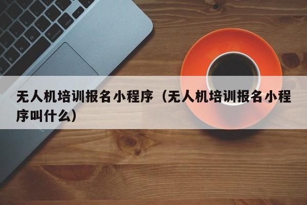 无人机培训报名小程序（无人机培训报名小程序叫什么）