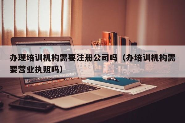 办理培训机构需要注册公司吗（办培训机构需要营业执照吗）