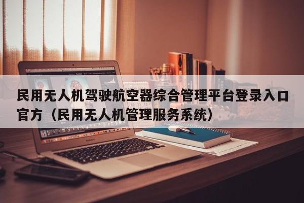 民用无人机驾驶航空器综合管理平台登录入口官方（民用无人机管理服务系统）