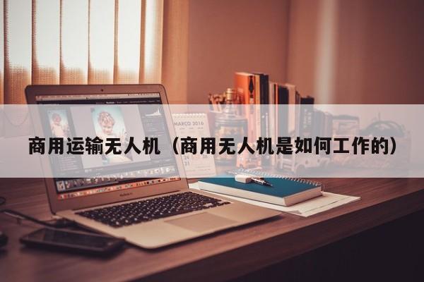 商用运输无人机（商用无人机是如何工作的）