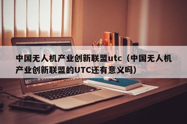 中国无人机产业创新联盟utc（中国无人机产业创新联盟的UTC还有意义吗）