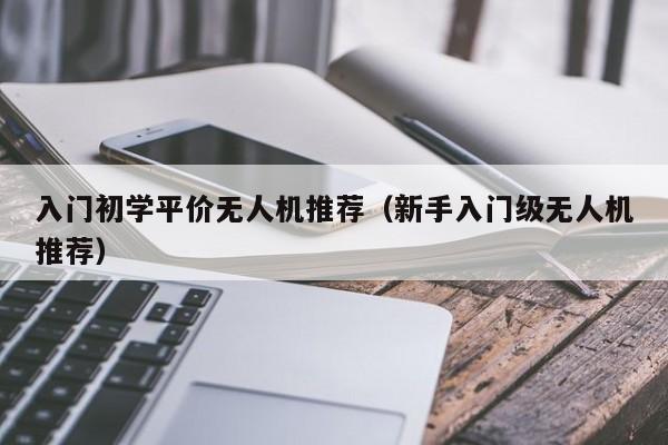 入门初学平价无人机推荐（新手入门级无人机推荐）