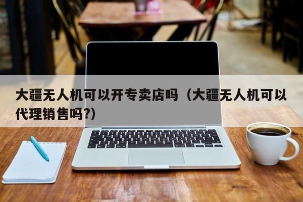 大疆无人机可以开专卖店吗（大疆无人机可以代理销售吗?）