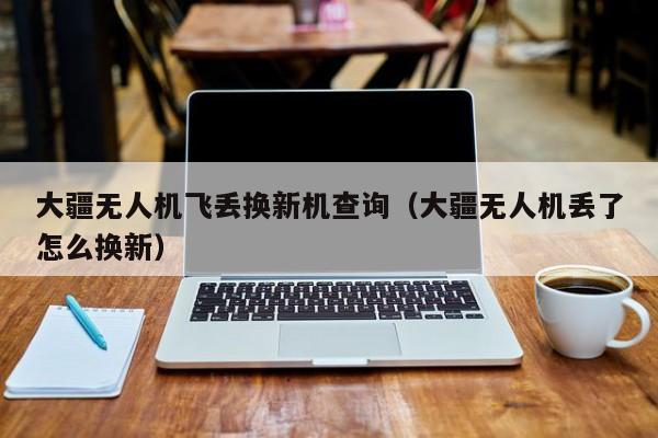 大疆无人机飞丢换新机查询（大疆无人机丢了怎么换新）