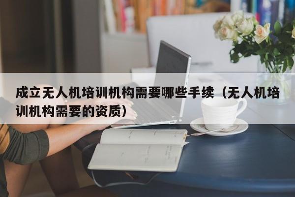 成立无人机培训机构需要哪些手续（无人机培训机构需要的资质）