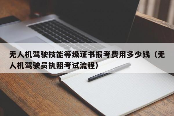 无人机驾驶技能等级证书报考费用多少钱（无人机驾驶员执照考试流程）