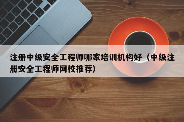注册中级安全工程师哪家培训机构好（中级注册安全工程师网校推荐）