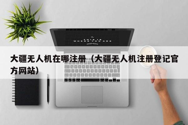 大疆无人机在哪注册（大疆无人机注册登记官方网站）