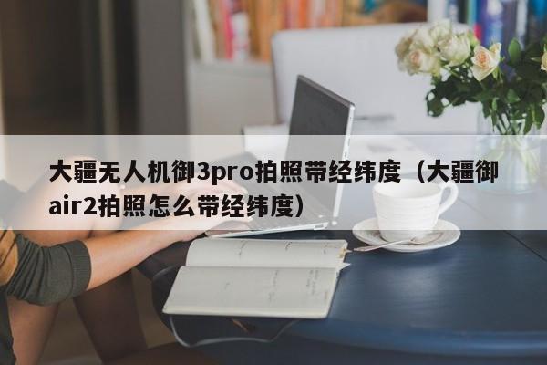 大疆无人机御3pro拍照带经纬度（大疆御air2拍照怎么带经纬度）