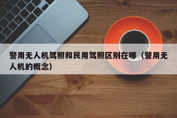 警用无人机驾照和民用驾照区别在哪（警用无人机的概念）