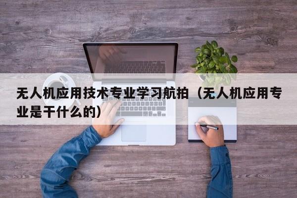 无人机应用技术专业学习航拍（无人机应用专业是干什么的）