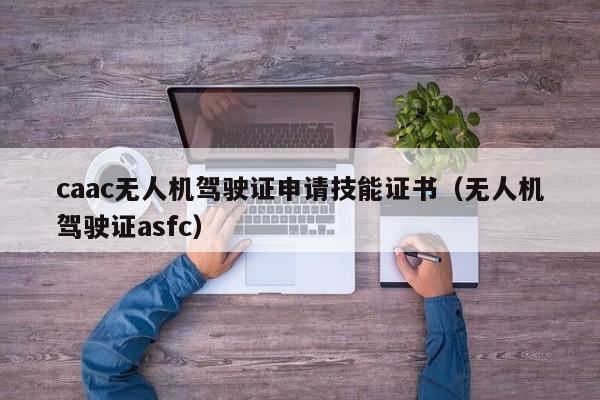 caac无人机驾驶证申请技能证书（无人机驾驶证asfc）