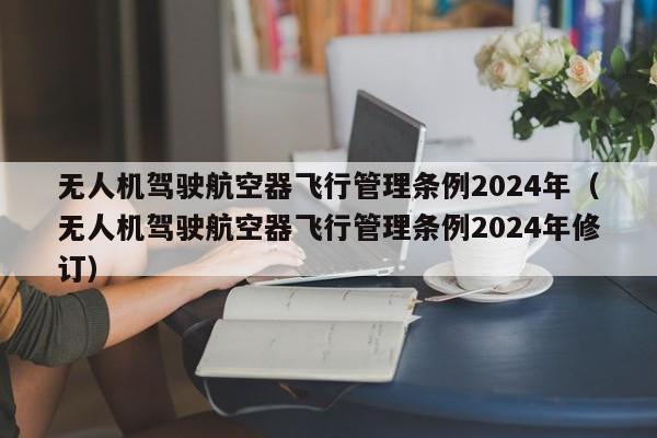 无人机驾驶航空器飞行管理条例2024年（无人机驾驶航空器飞行管理条例2024年修订）